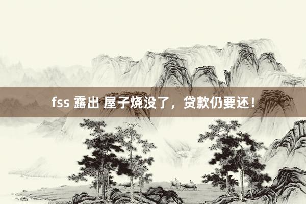 fss 露出 屋子烧没了，贷款仍要还！