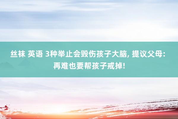 丝袜 英语 3种举止会毁伤孩子大脑， 提议父母: 再难也要帮孩子戒掉!