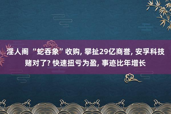 淫人阁 “蛇吞象”收购， 攀扯29亿商誉， 安孚科技赌对了? 快速扭亏为盈， 事迹比年增长