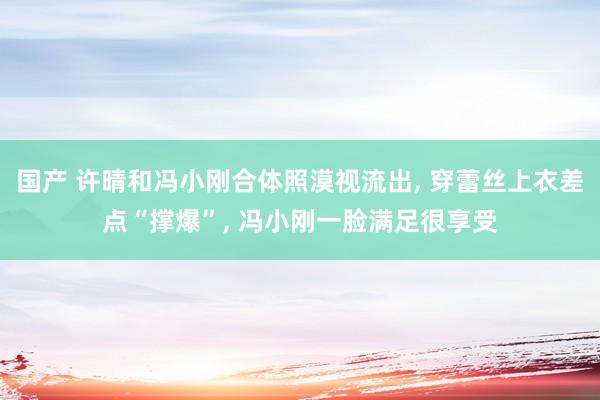 国产 许晴和冯小刚合体照漠视流出， 穿蕾丝上衣差点“撑爆”， 冯小刚一脸满足很享受