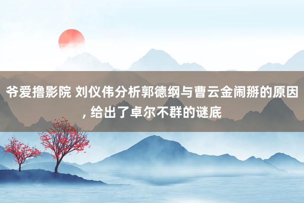 爷爱撸影院 刘仪伟分析郭德纲与曹云金闹掰的原因， 给出了卓尔不群的谜底