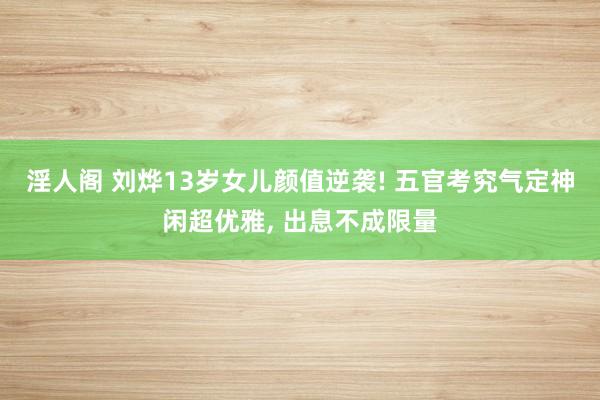 淫人阁 刘烨13岁女儿颜值逆袭! 五官考究气定神闲超优雅， 出息不成限量