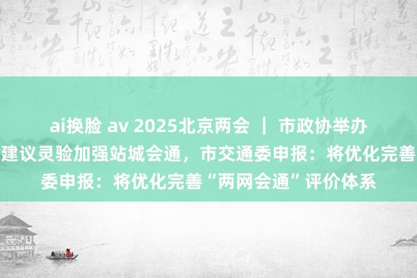 ai换脸 av 2025北京两会 ｜ 市政协举办“会中办提案”，委员建议灵验加强站城会通，市交通委申报：将优化完善“两网会通”评价体系