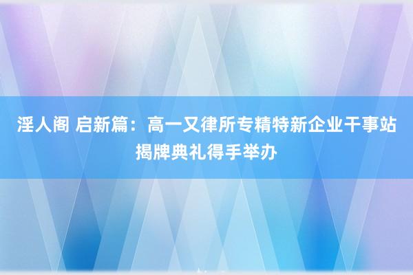 淫人阁 启新篇：高一又律所专精特新企业干事站揭牌典礼得手举办