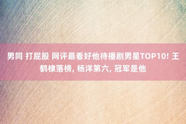 男同 打屁股 网评最看好他待播剧男星TOP10! 王鹤棣落榜， 杨洋第六， 冠军是他