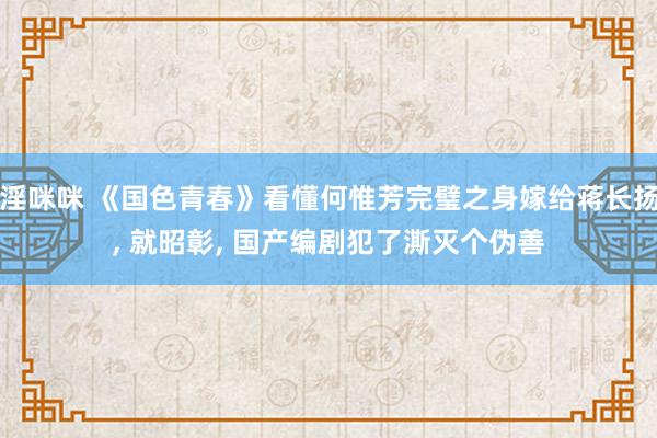 淫咪咪 《国色青春》看懂何惟芳完璧之身嫁给蒋长扬， 就昭彰， 国产编剧犯了澌灭个伪善