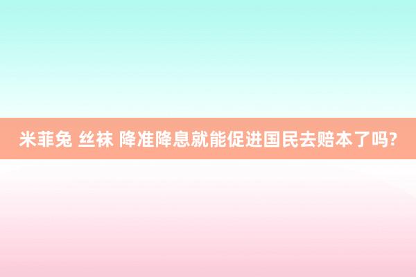 米菲兔 丝袜 降准降息就能促进国民去赔本了吗?